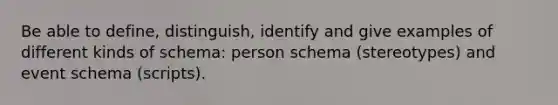 Be able to define, distinguish, identify and give examples of different kinds of schema: person schema (stereotypes) and event schema (scripts).