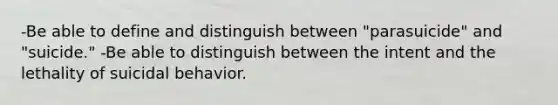 -Be able to define and distinguish between "parasuicide" and "suicide." -Be able to distinguish between the intent and the lethality of suicidal behavior.