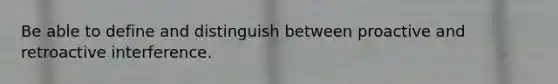 Be able to define and distinguish between proactive and retroactive interference.