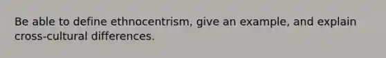 Be able to define ethnocentrism, give an example, and explain cross-cultural differences.