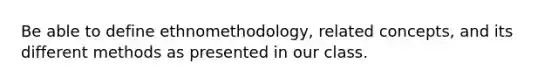 Be able to define ethnomethodology, related concepts, and its different methods as presented in our class.