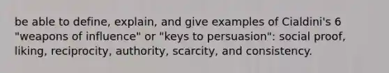 be able to define, explain, and give examples of Cialdini's 6 "weapons of influence" or "keys to persuasion": social proof, liking, reciprocity, authority, scarcity, and consistency.