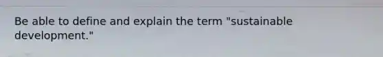 Be able to define and explain the term "sustainable development."
