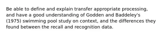 Be able to define and explain transfer appropriate processing, and have a good understanding of Godden and Baddeley's (1975) swimming pool study on context, and the differences they found between the recall and recognition data.