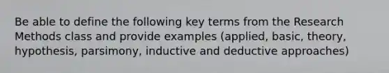 Be able to define the following key terms from the Research Methods class and provide examples (applied, basic, theory, hypothesis, parsimony, inductive and deductive approaches)