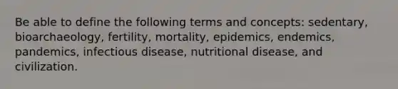 Be able to define the following terms and concepts: sedentary, bioarchaeology, fertility, mortality, epidemics, endemics, pandemics, infectious disease, nutritional disease, and civilization.