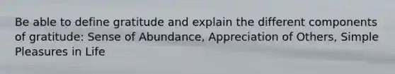 Be able to define gratitude and explain the different components of gratitude: Sense of Abundance, Appreciation of Others, Simple Pleasures in Life