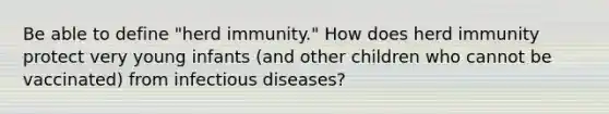 Be able to define "herd immunity." How does herd immunity protect very young infants (and other children who cannot be vaccinated) from infectious diseases?