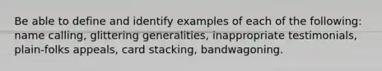 Be able to define and identify examples of each of the following: name calling, glittering generalities, inappropriate testimonials, plain-folks appeals, card stacking, bandwagoning.