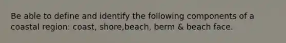 Be able to define and identify the following components of a coastal region: coast, shore,beach, berm & beach face.