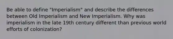 Be able to define "Imperialism" and describe the differences between Old Imperialism and New Imperialism. Why was imperialism in the late 19th century different than previous world efforts of colonization?