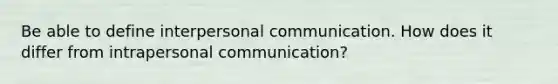 Be able to define interpersonal communication. How does it differ from intrapersonal communication?