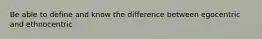 Be able to define and know the difference between egocentric and ethnocentric