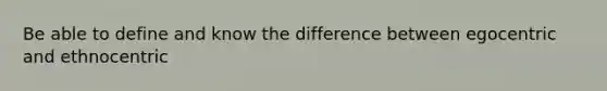 Be able to define and know the difference between egocentric and ethnocentric