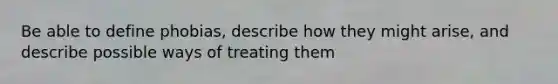 Be able to define phobias, describe how they might arise, and describe possible ways of treating them