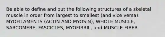 Be able to define and put the following structures of a skeletal muscle in order from largest to smallest (and vice versa): MYOFILAMENTS (ACTIN AND MYOSIN), WHOLE MUSCLE, SARCOMERE, FASCICLES, MYOFIBRIL, and MUSCLE FIBER.