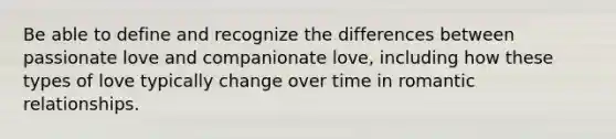 Be able to define and recognize the differences between passionate love and companionate love, including how these types of love typically change over time in romantic relationships.