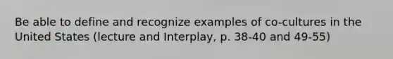 Be able to define and recognize examples of co-cultures in the United States (lecture and Interplay, p. 38-40 and 49-55)