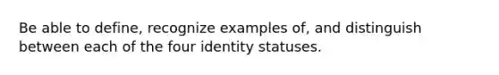 Be able to define, recognize examples of, and distinguish between each of the four identity statuses.