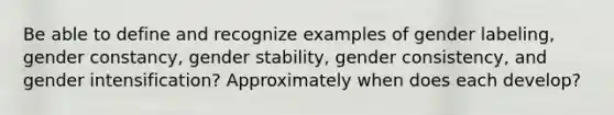 Be able to define and recognize examples of gender labeling, gender constancy, gender stability, gender consistency, and gender intensification? Approximately when does each develop?