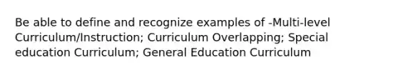 Be able to define and recognize examples of -Multi-level Curriculum/Instruction; Curriculum Overlapping; Special education Curriculum; General Education Curriculum