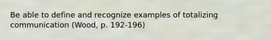 Be able to define and recognize examples of totalizing communication (Wood, p. 192-196)