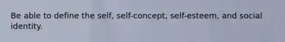 Be able to define the self, self-concept, self-esteem, and social identity.