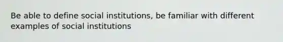 Be able to define social institutions, be familiar with different examples of social institutions