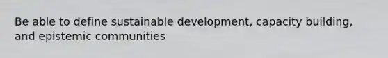 Be able to define sustainable development, capacity building, and epistemic communities