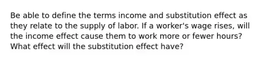 Be able to define the terms income and substitution effect as they relate to the supply of labor. If a worker's wage rises, will the income effect cause them to work more or fewer hours? What effect will the substitution effect have?