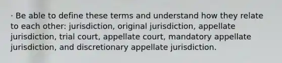 · Be able to define these terms and understand how they relate to each other: jurisdiction, original jurisdiction, appellate jurisdiction, trial court, appellate court, mandatory appellate jurisdiction, and discretionary appellate jurisdiction.