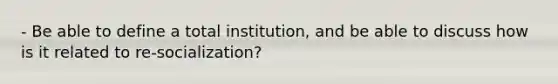 - Be able to define a total institution, and be able to discuss how is it related to re-socialization?