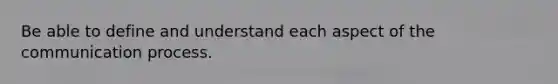 Be able to define and understand each aspect of the communication process.