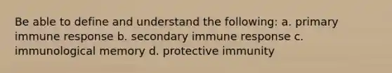 Be able to define and understand the following: a. primary immune response b. secondary immune response c. immunological memory d. protective immunity