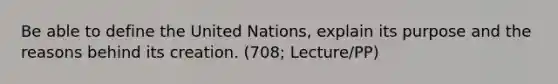 Be able to define the United Nations, explain its purpose and the reasons behind its creation. (708; Lecture/PP)