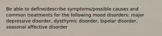 Be able to define/describe symptoms/possible causes and common treatments for the following mood disorders: major depressive disorder, dysthymic disorder, bipolar disorder, seasonal affective disorder