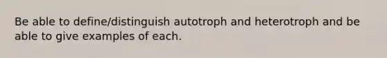 Be able to define/distinguish autotroph and heterotroph and be able to give examples of each.