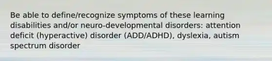 Be able to define/recognize symptoms of these learning disabilities and/or neuro-developmental disorders: attention deficit (hyperactive) disorder (ADD/ADHD), dyslexia, autism spectrum disorder