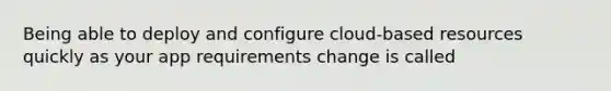 Being able to deploy and configure cloud-based resources quickly as your app requirements change is called