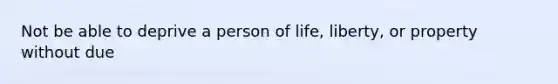 Not be able to deprive a person of life, liberty, or property without due