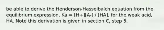 be able to derive the Henderson-Hasselbalch equation from the equilibrium expression, Ka = [H+][A-] / [HA], for the weak acid, HA. Note this derivation is given in section C, step 5.