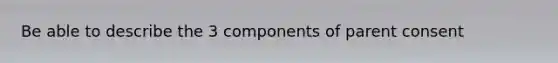 Be able to describe the 3 components of parent consent