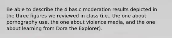 Be able to describe the 4 basic moderation results depicted in the three figures we reviewed in class (i.e., the one about pornography use, the one about violence media, and the one about learning from Dora the Explorer).