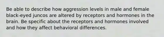 Be able to describe how aggression levels in male and female black-eyed juncos are altered by receptors and hormones in the brain. Be specific about the receptors and hormones involved and how they affect behavioral differences.