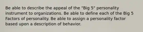 Be able to describe the appeal of the "Big 5" personality instrument to organizations. Be able to define each of the Big 5 Factors of personality. Be able to assign a personality factor based upon a description of behavior.