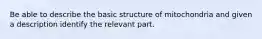 Be able to describe the basic structure of mitochondria and given a description identify the relevant part.