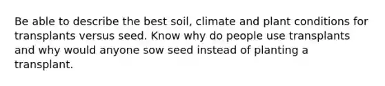 Be able to describe the best soil, climate and plant conditions for transplants versus seed. Know why do people use transplants and why would anyone sow seed instead of planting a transplant.