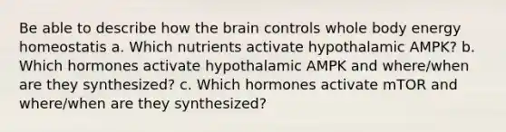 Be able to describe how the brain controls whole body energy homeostatis a. Which nutrients activate hypothalamic AMPK? b. Which hormones activate hypothalamic AMPK and where/when are they synthesized? c. Which hormones activate mTOR and where/when are they synthesized?