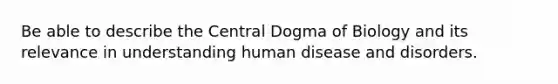 Be able to describe the Central Dogma of Biology and its relevance in understanding human disease and disorders.