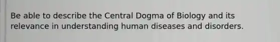 Be able to describe the Central Dogma of Biology and its relevance in understanding human diseases and disorders.